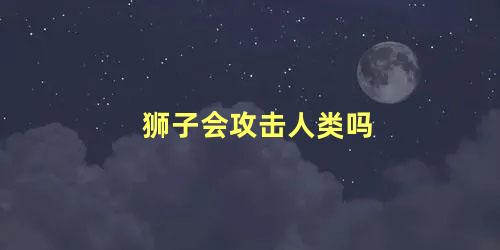 狮子会攻击人类吗